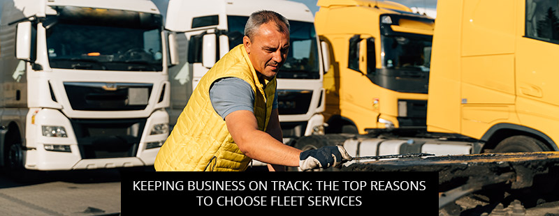 Keeping Business On Track: The Top Reasons To Choose Fleet Services